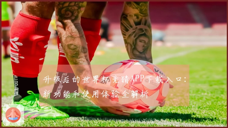 升级后的世界杯竞猜APP下载入口：新功能和使用体验全解析
