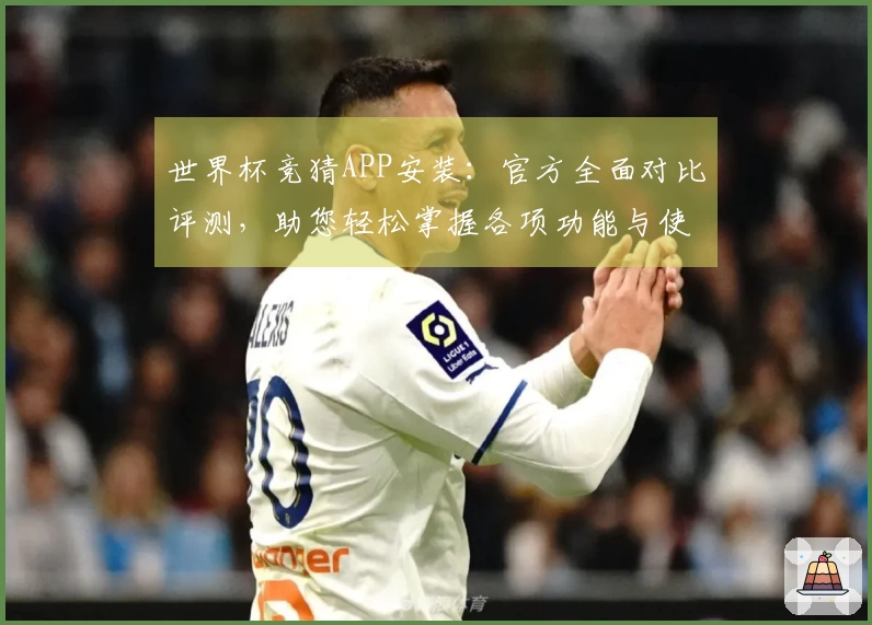 世界杯竞猜APP安装：官方全面对比评测，助您轻松掌握各项功能与使用体验