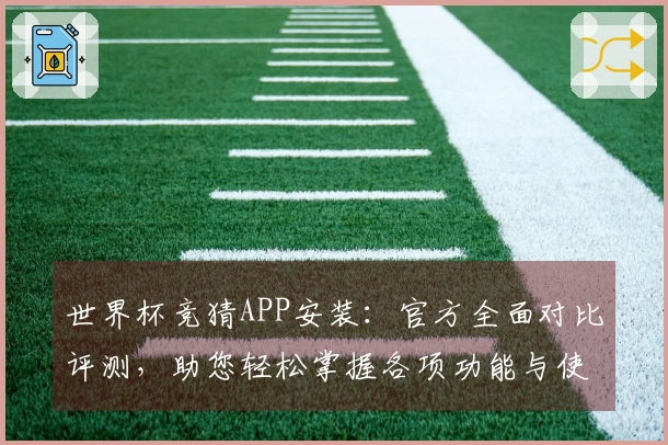 世界杯竞猜APP安装：官方全面对比评测，助您轻松掌握各项功能与使用体验