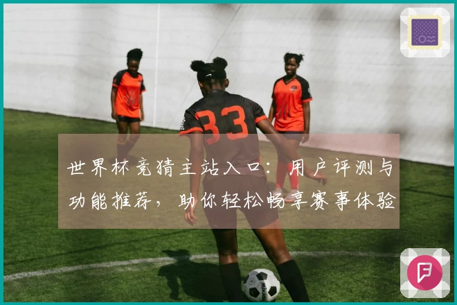 世界杯竞猜主站入口：用户评测与功能推荐，助你轻松畅享赛事体验