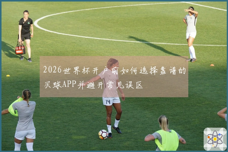 2026世界杯开户前如何选择靠谱的买球APP并避开常见误区